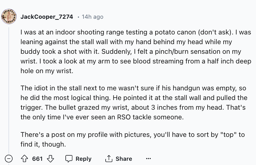 number - JackCooper_7274 14h ago I was at an indoor shooting range testing a potato canon don't ask. I was leaning against the stall wall with my hand behind my head while my buddy took a shot with it. Suddenly, I felt a pinchburn sensation on my wrist. I